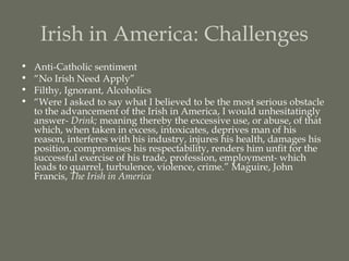 Irish in America: Challenges
•   Anti-Catholic sentiment
•   “No Irish Need Apply”
•   Filthy, Ignorant, Alcoholics
•   “Were I asked to say what I believed to be the most serious obstacle
    to the advancement of the Irish in America, I would unhesitatingly
    answer- Drink; meaning thereby the excessive use, or abuse, of that
    which, when taken in excess, intoxicates, deprives man of his
    reason, interferes with his industry, injures his health, damages his
    position, compromises his respectability, renders him unfit for the
    successful exercise of his trade, profession, employment- which
    leads to quarrel, turbulence, violence, crime.” Maguire, John
    Francis, The Irish in America
 