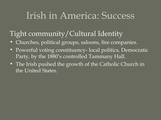 Irish in America: Success
Tight community/Cultural Identity
• Churches, political groups, saloons, fire companies.
• Powerful voting constituency- local politics, Democratic
  Party, by the 1880’s controlled Tammany Hall.
• The Irish pushed the growth of the Catholic Church in
  the United States.
 