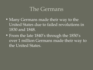 The Germans
• Many Germans made their way to the
  United States due to failed revolutions in
  1830 and 1848.
• From the late 1840’s through the 1850’s
  over 1 million Germans made their way to
  the United States.
 