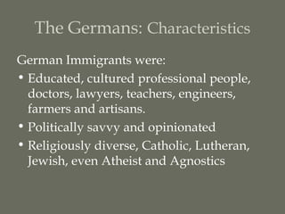 The Germans: Characteristics
German Immigrants were:
• Educated, cultured professional people,
  doctors, lawyers, teachers, engineers,
  farmers and artisans.
• Politically savvy and opinionated
• Religiously diverse, Catholic, Lutheran,
  Jewish, even Atheist and Agnostics
 