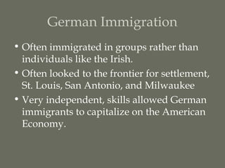 German Immigration
• Often immigrated in groups rather than
  individuals like the Irish.
• Often looked to the frontier for settlement,
  St. Louis, San Antonio, and Milwaukee
• Very independent, skills allowed German
  immigrants to capitalize on the American
  Economy.
 