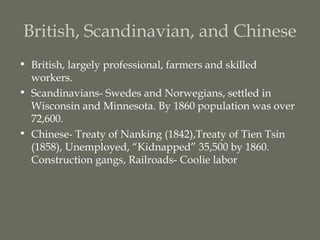 British, Scandinavian, and Chinese
• British, largely professional, farmers and skilled
  workers.
• Scandinavians- Swedes and Norwegians, settled in
  Wisconsin and Minnesota. By 1860 population was over
  72,600.
• Chinese- Treaty of Nanking (1842),Treaty of Tien Tsin
  (1858), Unemployed, “Kidnapped” 35,500 by 1860.
  Construction gangs, Railroads- Coolie labor
 