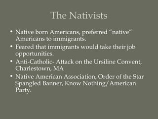 The Nativists
• Native born Americans, preferred “native”
  Americans to immigrants.
• Feared that immigrants would take their job
  opportunities.
• Anti-Catholic- Attack on the Ursiline Convent,
  Charlestown, MA
• Native American Association, Order of the Star
  Spangled Banner, Know Nothing/American
  Party.
 