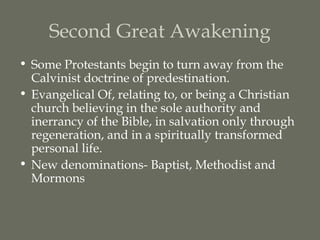 Second Great Awakening
• Some Protestants begin to turn away from the
  Calvinist doctrine of predestination.
• Evangelical Of, relating to, or being a Christian
  church believing in the sole authority and
  inerrancy of the Bible, in salvation only through
  regeneration, and in a spiritually transformed
  personal life.
• New denominations- Baptist, Methodist and
  Mormons
 
