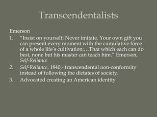 Transcendentalists
Emerson
1. “Insist on yourself; Never imitate. Your own gift you
   can present every moment with the cumulative force
   of a whole life’s cultivation;…That which each can do
   best, none but his master can teach him.” Emerson,
   Self-Reliance
2. Self-Reliance, 1840,- transcendental non-conformity
   instead of following the dictates of society.
3. Advocated creating an American identity
 