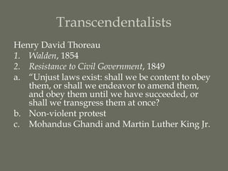 Transcendentalists
Henry David Thoreau
1. Walden, 1854
2. Resistance to Civil Government, 1849
a. “Unjust laws exist: shall we be content to obey
   them, or shall we endeavor to amend them,
   and obey them until we have succeeded, or
   shall we transgress them at once?
b. Non-violent protest
c. Mohandus Ghandi and Martin Luther King Jr.
 