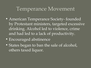 Temperance Movement
• American Temperance Society- founded
  by Protestant ministers, targeted excessive
  drinking. Alcohol led to violence, crime
  and had led to a lack of productivity.
• Encouraged abstinence
• States began to ban the sale of alcohol,
  others taxed liquor.
 