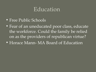 Education
• Free Public Schools
• Fear of an uneducated poor class, educate
  the workforce. Could the family be relied
  on as the providers of republican virtue?
• Horace Mann- MA Board of Education
 