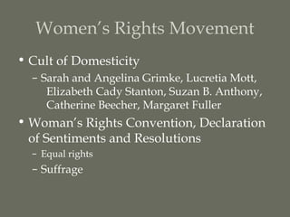 Women’s Rights Movement
• Cult of Domesticity
  – Sarah and Angelina Grimke, Lucretia Mott,
     Elizabeth Cady Stanton, Suzan B. Anthony,
     Catherine Beecher, Margaret Fuller
• Woman’s Rights Convention, Declaration
  of Sentiments and Resolutions
  – Equal rights
  – Suffrage
 