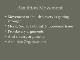 Abolition Movement
• Movement to abolish slavery is getting
  stronger.
• Moral, Social, Political, & Economic Issue
• Pro-slavery arguments
• Anti-slavery arguments
• Abolition Organizations
 