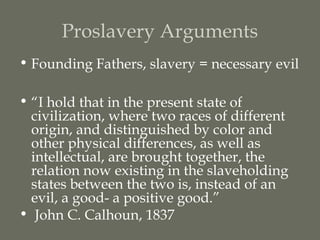 Proslavery Arguments
• Founding Fathers, slavery = necessary evil

• “I hold that in the present state of
  civilization, where two races of different
  origin, and distinguished by color and
  other physical differences, as well as
  intellectual, are brought together, the
  relation now existing in the slaveholding
  states between the two is, instead of an
  evil, a good- a positive good.”
• John C. Calhoun, 1837
 