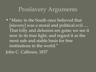 Proslavery Arguments
• “Many in the South once believed that
  [slavery] was a moral and political evil….
  That folly and delusion are gone; we see it
  now in its true light, and regard it as the
  most safe and stable basis for free
  institutions in the world.”
John C. Calhoun, 1837
 