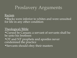 Proslavery Arguments
Racism
•Blacks were inferior to whites and were unsuited
for life in any other condition

Theological/Bible
•Cursed be Canaan; a servant of servants shall he
be unto his brethren
•OT and NT prophets and apostles never
condemned the practice
•Servants should obey their masters
 
