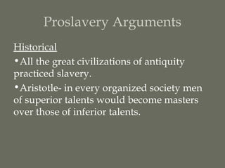 Proslavery Arguments
Historical
•All the great civilizations of antiquity
practiced slavery.
•Aristotle- in every organized society men
of superior talents would become masters
over those of inferior talents.
 