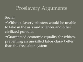 Proslavery Arguments
Social
•Without slavery planters would be unable
to take in the arts and sciences and other
civilized pursuits.
•Guaranteed economic equality for whites,
preventing an unskilled labor class- better
than the free labor system
 