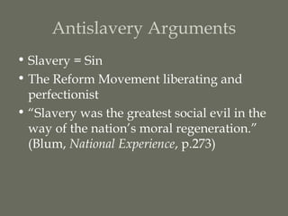 Antislavery Arguments
• Slavery = Sin
• The Reform Movement liberating and
  perfectionist
• “Slavery was the greatest social evil in the
  way of the nation’s moral regeneration.”
  (Blum, National Experience, p.273)
 