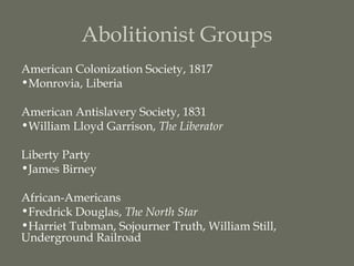 Abolitionist Groups
American Colonization Society, 1817
•Monrovia, Liberia

American Antislavery Society, 1831
•William Lloyd Garrison, The Liberator

Liberty Party
•James Birney

African-Americans
•Fredrick Douglas, The North Star
•Harriet Tubman, Sojourner Truth, William Still,
Underground Railroad
 