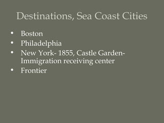Destinations, Sea Coast Cities
• Boston
• Philadelphia
• New York- 1855, Castle Garden-
  Immigration receiving center
• Frontier
 