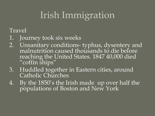 Irish Immigration
Travel
1. Journey took six weeks
2. Unsanitary conditions- typhus, dysentery and
   malnutrition caused thousands to die before
   reaching the United States. 1847 40,000 died
   “coffin ships”
3. Huddled together in Eastern cities, around
   Catholic Churches
4. By the 1850’s the Irish made up over half the
   populations of Boston and New York
 