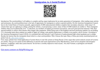 Immigration As A Social Problem
Introduction The social problem I will address is complex and has major implication for an entire generation of immigrants. After reading many articles
and testimonies, the social problem/issue is the lack of opportunity for immigrants to achieve upward mobility. Per the American Immigration Council,
here in the United States of America annually, approximately 65,000 undocumented children complete their secondary education. while many U.S.
citizens their ages are applying to college, joining the military, or just perusing a career, many of these 65,000 students are unable to. These immigrant
children often excel academically in K– 12 education, are members of student government associations, and exert great personal character. Still, their
upward mobility to achieve their dreams often stagger after graduation. While being some of the brightest and most promising students; by not holding
U.S. citizenship status these students are unable to apply for college, seek gainful employment, or frankly even acquire a driver license. According to
the American Immigration Council (2010), it is estimated that only between 5 and 10 percent of undocumented high–school graduates go to college.
Besides the barriers that the immigrants faced which is a clear social problem. Why I choose this topic Many of these previously mentioned points are
points I am on...show more content...
First, many scholars have listed application of system theory to real–life systems as being flawed. Critics argue that system analysts assume all systems
are similar. They go on to point out the differences in persons and work organizations (sorry Mitt Romney), social service programs and aerospace
hardware. Leighniger, states that system theorist "do not have a terribly impressive track record,". He cited Vietnam, or pentagons cost–benefit
planning for militia
Get more content on HelpWriting.net
 