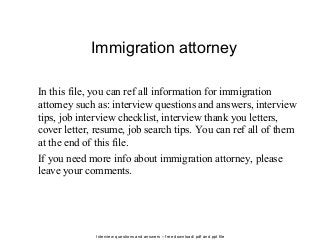 Interview questions and answers – free download/ pdf and ppt file
Immigration attorney
In this file, you can ref all information for immigration
attorney such as: interview questions and answers, interview
tips, job interview checklist, interview thank you letters,
cover letter, resume, job search tips. You can ref all of them
at the end of this file.
If you need more info about immigration attorney, please
leave your comments.
 