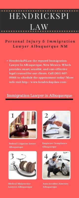 Employer Compliance
Albuquerque
HENDRICKSPI
LAW
Federal Litigation lawyer
Albuquerque
Medical Malpractice
Lawyers Albuquerque
Auto Accident Attorney
Albuquerque
1
P e r s o n a l I n j u r y & I m m i g r a t i o n
L a w y e r A l b u q u e r q u e N M
HendricksPiLaw the reputed Immigration
Lawyer In Albuquerque, New Mexico. Which
provides smart, sensible, and cost-effective
legal counsel for our clients. Call (505) 407-
0066 to schedule the appointment today! More
info visit http://www.hendrickspilaw.com/
2
3 4
Immigration Lawyer in Albuquerque
 