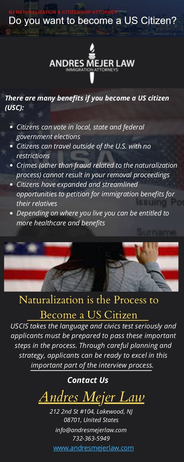 Naturalization is the Process to
Become a US Citizen
Citizens can vote in local, state and federal
government elections
Citizens can travel outside of the U.S. with no
restrictions
Crimes (other than fraud related to the naturalization
process) cannot result in your removal proceedings
Citizens have expanded and streamlined
opportunities to petition for immigration benefits for
their relatives
Depending on where you live you can be entitled to
more healthcare and benefits
There are many benefits if you become a US citizen
(USC):
USCIS takes the language and civics test seriously and
applicants must be prepared to pass these important
steps in the process. Through careful planning and
strategy, applicants can be ready to excel in this
important part of the interview process.
Contact Us
Andres Mejer Law
212 2nd St #104, Lakewood, NJ
08701, United States
info@andresmejerlaw.com
732-363-5949
www.andresmejerlaw.com
 