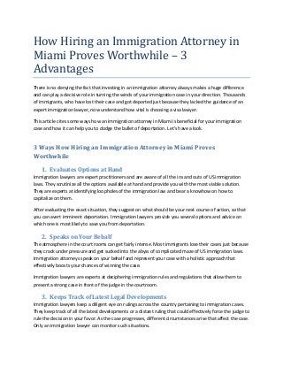 How Hiring an Immigration Attorney in
Miami Proves Worthwhile – 3
Advantages
There is no denying the fact that investing in an immigration attorney always makes a huge difference
and can play a decisive role in turning the winds of your immigration case in your direction. Thousands
of immigrants, who have lost their case and got deported just because they lacked the guidance of an
expert immigration lawyer, now understand how vital is choosing a visa lawyer.
This article cites some ways how an immigration attorney in Miami is beneficial for your immigration
case and how it can help you to dodge the bullet of deportation. Let’s have a look.
3 Ways How Hiring an Immigration Attorney in Miami Proves
Worthwhile
1. Evaluates Options at Hand
Immigration lawyers are expert practitioners and are aware of all the ins and outs of US immigration
laws. They scrutinize all the options available at hand and provide you with the most viable solution.
They are experts at identifying loopholes of the immigration law and bear a knowhow on how to
capitalize on them.
After evaluating the exact situation, they suggest on what should be your next course of action, so that
you can avert imminent deportation. Immigration lawyers provide you several options and advice on
which one is most likely to save you from deportation.
2. Speaks on Your Behalf
The atmosphere in the court rooms can get fairly intense. Most immigrants lose their cases just because
they crack under pressure and get sucked into the abyss of complicated maze of US immigration laws.
Immigration attorneys speak on your behalf and represent your case with a holistic approach that
effectively boosts your chances of winning the case.
Immigration lawyers are experts at deciphering immigration rules and regulations that allow them to
present a strong case in front of the judge in the courtroom.
3. Keeps Track of Latest Legal Developments
Immigration lawyers keep a diligent eye on rulings across the country pertaining to immigration cases.
They keep track of all the latest developments or a distant ruling that could effectively force the judge to
rule the decision in your favor. As the case progresses, different circumstances arise that affect the case.
Only an immigration lawyer can monitor such situations.
 