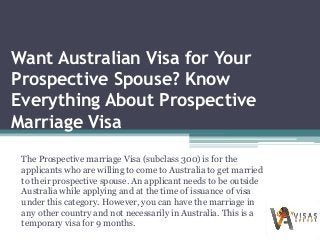 Want Australian Visa for Your
Prospective Spouse? Know
Everything About Prospective
Marriage Visa
The Prospective marriage Visa (subclass 300) is for the
applicants who are willing to come to Australia to get married
to their prospective spouse. An applicant needs to be outside
Australia while applying and at the time of issuance of visa
under this category. However, you can have the marriage in
any other country and not necessarily in Australia. This is a
temporary visa for 9 months.
 