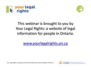 This webinar is brought to you by 
Your Legal Rights: a website of legal 
information for people in Ontario.
www.yourlegalrights.on.ca
Your Legal Rights is a project of CLEO and funded by the Law Foundation of Ontario.
 