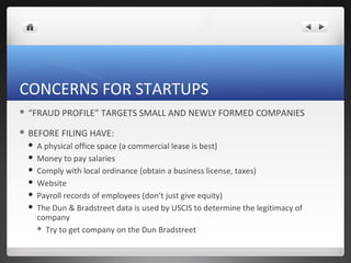 CONCERNS FOR STARTUPS
 “FRAUD   PROFILE” TARGETS SMALL AND NEWLY FORMED COMPANIES
 BEFORE   FILING HAVE:
    A physical office space (a commercial lease is best)
    Money to pay salaries
    Comply with local ordinance (obtain a business license, taxes)
    Website
    Payroll records of employees (don’t just give equity)
    The Dun & Bradstreet data is used by USCIS to determine the legitimacy of
     company
      Try to get company on the Dun Bradstreet
 