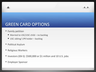 GREEN CARD OPTIONS
 Family   petition
     Married to USC/USC child – no backlog
     USC sibling/ LPR holder – backlog

 Political   Asylum

 Religious   Workers

 Investors    (EB-5): $500,000 or $1 million and 10 U.S. jobs

 Employer     Sponsor
 