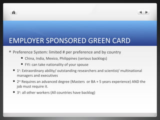 EMPLOYER SPONSORED GREEN CARD
 Preference     System: limited # per preference and by country
           China, India, Mexico, Philippines (serious backlogs)
           FYI: can take nationality of your spouse
     1st: Extraordinary ability/ outstanding researchers and scientist/ multinational
      managers and executives
     2nd: Requires an advanced degree (Masters or BA + 5 years experience) AND the
      job must require it.
     3rd: all other workers (All countries have backlog)
 