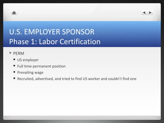 U.S. EMPLOYER SPONSOR
Phase 1: Labor Certification
 PERM

    US employer
    Full time permanent position
    Prevailing wage
    Recruited, advertised, and tried to find US worker and couldn’t find one
 