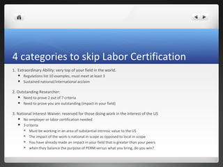 4 categories to skip Labor Certification
1. Extraordinary Ability: very top of your field in the world.
      Regulations list 10 examples, must meet at least 3
      Sustained national/international acclaim

2. Outstanding Researcher:
      Need to prove 2 out of 7 criteria
      Need to prove you are outstanding (impact in your field)

3. National Interest Waiver: reserved for those doing work in the interest of the US
      No employer or labor certification needed
      3 criteria
        Must be working in an area of substantial intrinsic value to the US

        The impact of the work is national in scope as opposed to local in scope

        You have already made an impact in your field that is greater than your peers

        when they balance the purpose of PERM versus what you bring, do you win?
 