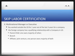SKIP LABOR CERTIFICATION
4. Multinational Manager or Executive
     You worked outside the US for 1 year out of the last 3 years for a company
     the foreign company has a qualifying relationship with a Company in US:
         Parent-Child: one owns majority of other;
         Branch
         Affiliate: joint venture, one person owns majority of both
 