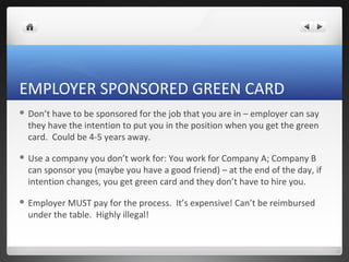 EMPLOYER SPONSORED GREEN CARD
 Don’thave to be sponsored for the job that you are in – employer can say
 they have the intention to put you in the position when you get the green
 card. Could be 4-5 years away.

 Usea company you don’t work for: You work for Company A; Company B
 can sponsor you (maybe you have a good friend) – at the end of the day, if
 intention changes, you get green card and they don’t have to hire you.

 EmployerMUST pay for the process. It’s expensive! Can’t be reimbursed
 under the table. Highly illegal!
 