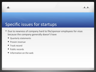 Specific issues for startups
 Dueto newness of company hard to file/sponsor employees for visas
 because the company generally doesn’t have
    Quarterly statements
    Proven revenue
    Track record
    Public records
    Information on the web
 