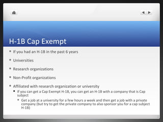 H-1B Cap Exempt
   If you had an H-1B in the past 6 years
   Universities
   Research organizations
   Non-Profit organizations
   Affiliated with research organization or university
       If you can get a Cap Exempt H-1B, you can get an H-1B with a company that is Cap
        subject
         Get a job at a university for a few hours a week and then get a job with a private
            company (but try to get the private company to also sponsor you for a cap subject
            H-1B)
 