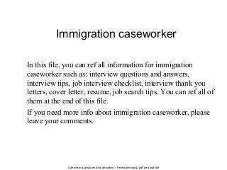 Interview questions and answers – free download/ pdf and ppt file
Immigration caseworker
In this file, you can ref all information for immigration
caseworker such as: interview questions and answers,
interview tips, job interview checklist, interview thank you
letters, cover letter, resume, job search tips. You can ref all of
them at the end of this file.
If you need more info about immigration caseworker, please
leave your comments.
 