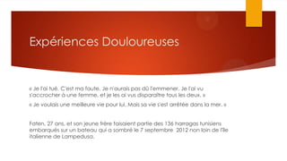 Expériences Douloureuses
« Je l'ai tué. C'est ma faute. Je n'aurais pas dû l'emmener. Je l'ai vu
s'accrocher à une femme, et je les ai vus disparaître tous les deux. »
« Je voulais une meilleure vie pour lui. Mais sa vie s'est arrêtée dans la mer. »
Faten, 27 ans, et son jeune frère faisaient partie des 136 harragas tunisiens
embarqués sur un bateau qui a sombré le 7 septembre 2012 non loin de l'île
italienne de Lampedusa.
 