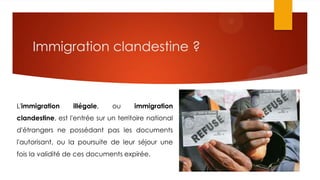 Immigration clandestine ?
L'immigration illégale, ou immigration
clandestine, est l'entrée sur un territoire national
d'étrangers ne possédant pas les documents
l'autorisant, ou la poursuite de leur séjour une
fois la validité de ces documents expirée.
 