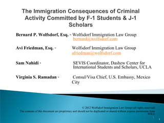 Bernard P. Wolfsdorf, Esq. - Wolfsdorf Immigration Law Group
                              bernard@wolfsdorf.com
Avi Friedman, Esq. -         Wolfsdorf Immigration Law Group
                             afriedman@wolfsdorf.com
Sam Nahidi -                  SEVIS Coordinator, Dashew Center for
                              International Students and Scholars, UCLA
Virginia S. Ramadan -        Consul/Visa Chief, U.S. Embassy, Mexico
                             City


                                                        © 2012 Wolfsdorf Immigration Law Group (all rights reserved)
  The contents of this document are proprietary and should not be duplicated or shared without express permission from
                                                                                                                WILG
                                                                                                                   1
                                                                                                                         1
 