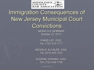 1 
Immigration Consequences of 
New Jersey Municipal Court 
Convictions 
MCBA CLE SEMINAR 
October 22, 2012 
PARIS LEE, ESQ. 
Tel: (732) 516-1717 
MICHELE ALCALDE, ESQ. 
Tel: (973) 405-1522 
EUGENE WISHNIC, ESQ. 
Tel: (732) 448-1700 
Lee & Garasia, LLC 
 