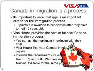 Canada immigration is a process
 Its important to know that age is an important
criteria for the immigration process.
 0 points are awarded to candidates after they have
turned 45 years old.
 Visa House provides the best of help for Canada
immigration process.
 You can get the maximum knowledge with their
help.
 Visa House files your Canada immigration
papers
 It knows the requirements for exams
like IELTS and PTE. We have even
trainers available for the same purpose.
 