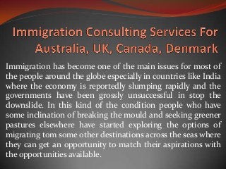 Immigration has become one of the main issues for most of
the people around the globe especially in countries like India
where the economy is reportedly slumping rapidly and the
governments have been grossly unsuccessful in stop the
downslide. In this kind of the condition people who have
some inclination of breaking the mould and seeking greener
pastures elsewhere have started exploring the options of
migrating tom some other destinations across the seas where
they can get an opportunity to match their aspirations with
the opportunities available.
 