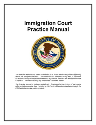 A 93Cover Page
Immigration Court
Practice Manual
The Practice Manual has been assembled as a public service to parties appearing
before the Immigration Courts. This manual is not intended, in any way, to substitute
for a careful study of the pertinent laws and regulations. Readers are advised to review
Chapter 1.1 before consulting any information contained herein.
The Practice Manual is updated periodically. The legend at the bottom of each page
reflects the last revision date. Updates to the Practice Manual are available through the
EOIR website at www.justice.gov/eoir.
ARCHIVED VERSION. For the most updated version, please visit
https://www.justice.gov/eoir/eoir-policy-manual/part-ii-ocij-practice-manual.
 