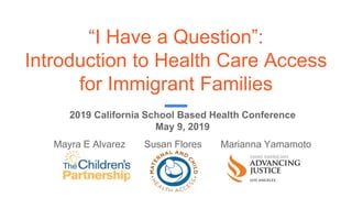 “I Have a Question”:
Introduction to Health Care Access
for Immigrant Families
Mayra E Alvarez Susan Flores Marianna Yamamoto
2019 California School Based Health Conference
May 9, 2019
 