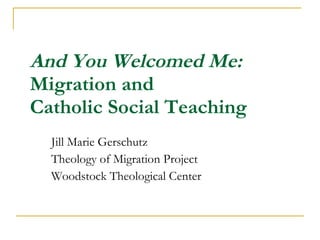 And You Welcomed Me:  Migration and  Catholic Social Teaching Jill Marie Gerschutz  Theology of Migration Project Woodstock Theological Center 