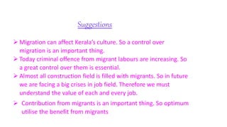  Migration can affect Kerala’s culture. So a control over
migration is an important thing.
 Today criminal offence from migrant labours are increasing. So
a great control over them is essential.
 Almost all construction field is filled with migrants. So in future
we are facing a big crises in job field. Therefore we must
understand the value of each and every job.
 Contribution from migrants is an important thing. So optimum
utilise the benefit from migrants
Suggestions
 